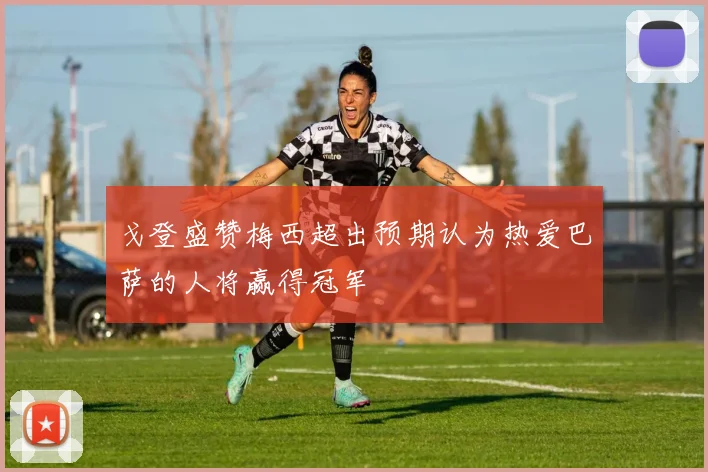 戈登盛赞梅西超出预期认为热爱巴萨的人将赢得冠军