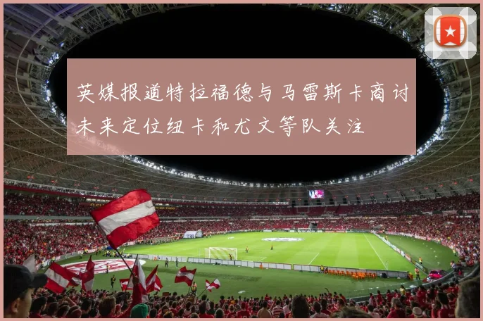 英媒报道特拉福德与马雷斯卡商讨未来定位纽卡和尤文等队关注