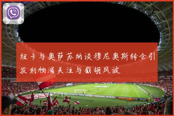 纽卡与奥萨苏纳谈穆尼奥斯转会引发利物浦关注与截胡风波