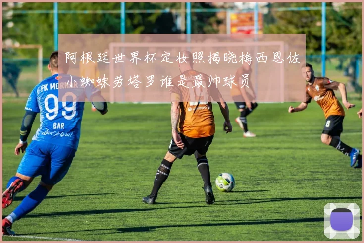 阿根廷世界杯定妆照揭晓梅西恩佐小蜘蛛劳塔罗谁是最帅球员