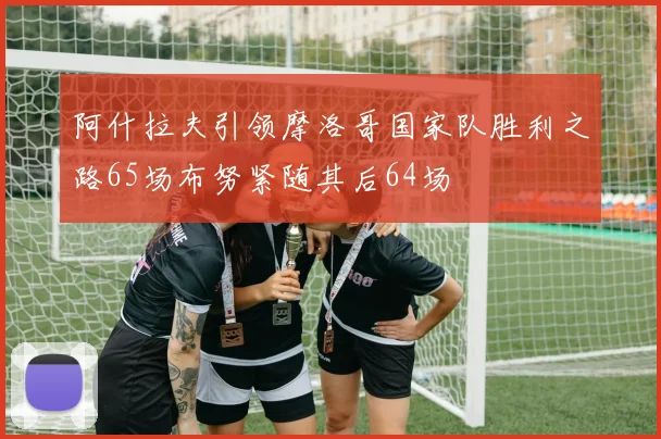 阿什拉夫引领摩洛哥国家队胜利之路65场布努紧随其后64场