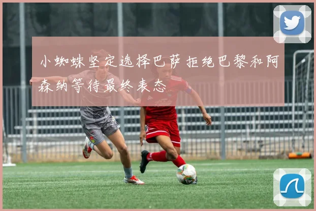小蜘蛛坚定选择巴萨拒绝巴黎和阿森纳等待最终表态