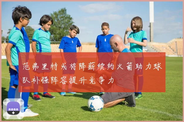 范弗里特或将降薪续约火箭助力球队补强阵容提升竞争力