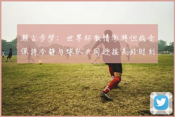濑古步梦：世界杯激情澎湃但我会保持冷静与球队共同迎接美好时刻