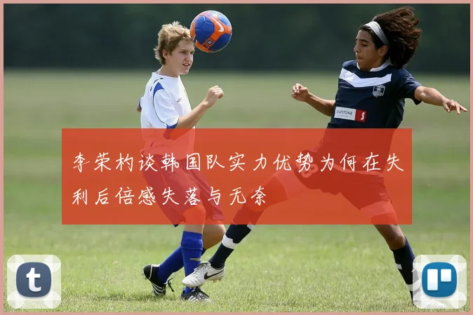李荣杓谈韩国队实力优势为何在失利后倍感失落与无奈
