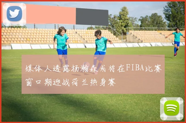 媒体人透露杨瀚森或将在FIBA比赛窗口期迎战荷兰热身赛