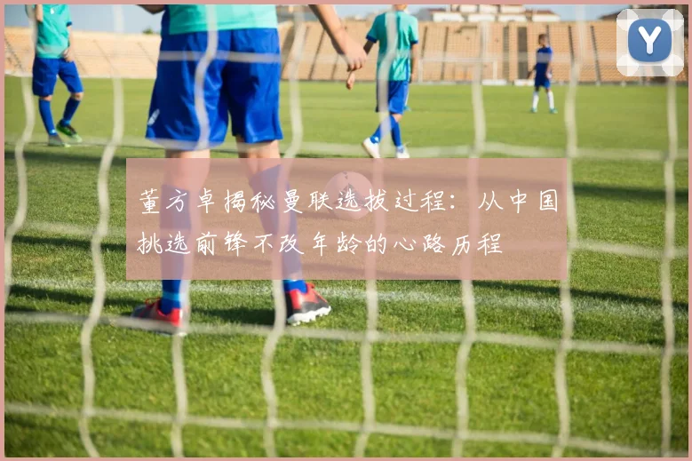 董方卓揭秘曼联选拔过程：从中国挑选前锋不改年龄的心路历程