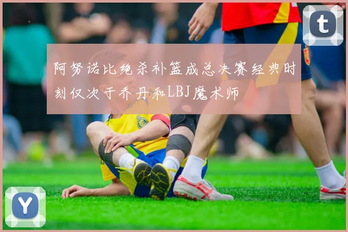 阿努诺比绝杀补篮成总决赛经典时刻仅次于乔丹和LBJ魔术师