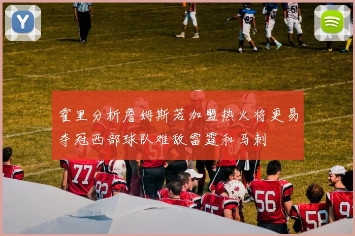 霍里分析詹姆斯若加盟热火将更易夺冠西部球队难敌雷霆和马刺