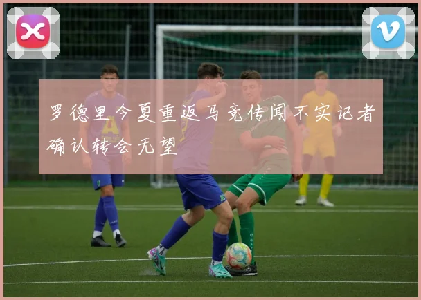 罗德里今夏重返马竞传闻不实记者确认转会无望