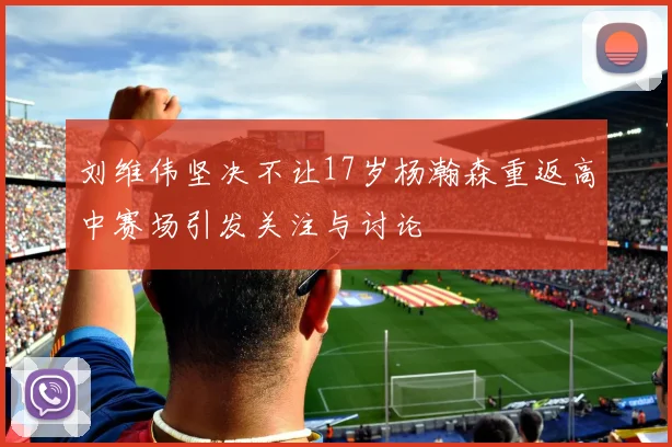 刘维伟坚决不让17岁杨瀚森重返高中赛场引发关注与讨论