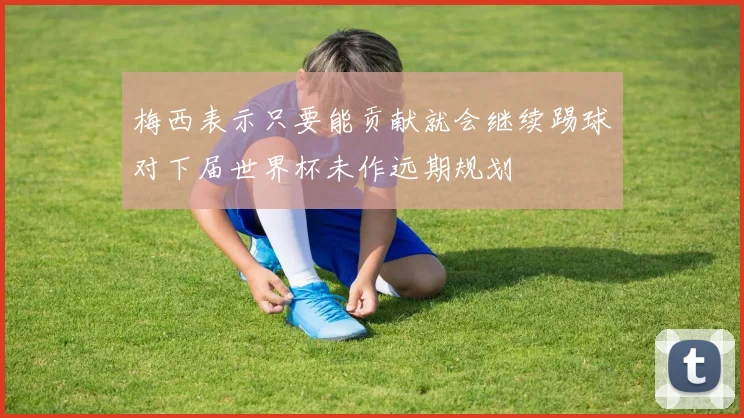 梅西表示只要能贡献就会继续踢球对下届世界杯未作远期规划