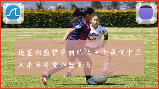 德塞利盛赞萨利巴为当今最佳中卫未来或有望加盟皇马