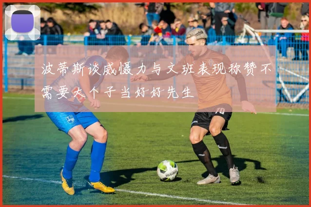 波蒂斯谈威慑力与文班表现称赞不需要大个子当好好先生