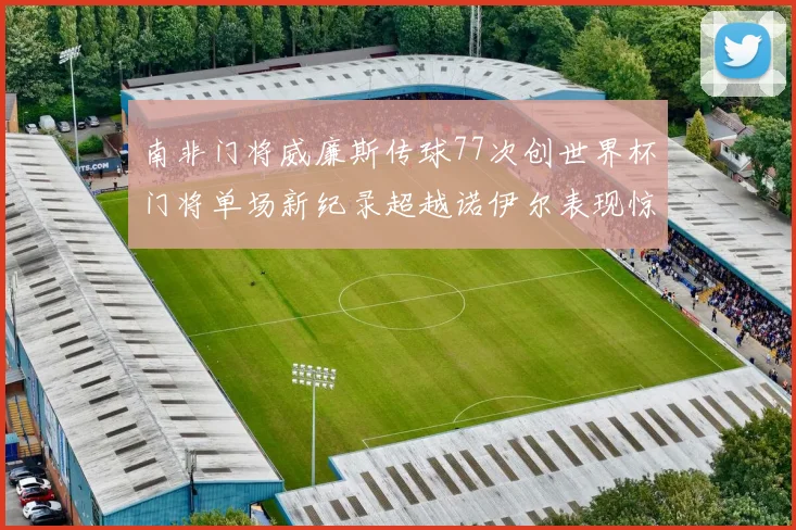 南非门将威廉斯传球77次创世界杯门将单场新纪录超越诺伊尔表现惊艳