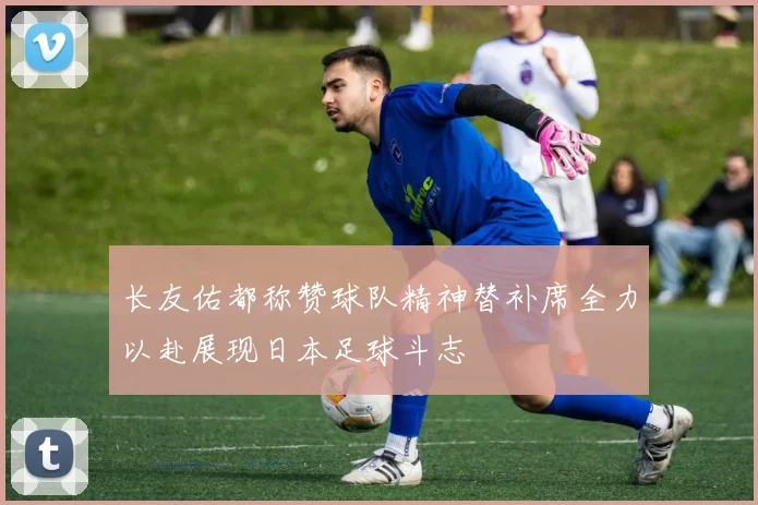长友佑都称赞球队精神替补席全力以赴展现日本足球斗志